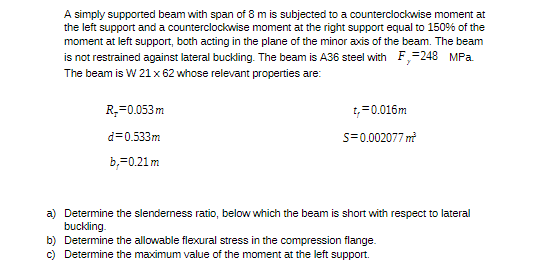 A simply supported beam with span of 8 m is subjected to a counterclockwise moment at
the left support and a counterclockwise moment at the right support equal to 150% of the
moment at left support, both acting in the plane of the minor axis of the beam. The beam
is not restrained against lateral buckling. The beam is A36 steel with F,=248 MPa.
The beam is W 21 x 62 whose relevant properties are:
R,=0.053 m
t,=0.016m
d=0.533m
s=0.002077 m
b,=0.21 m
a) Determine the slenderness ratio, below which the beam is short with respect to lateral
buckling.
b) Determine the allowable flexural stress in the compression flange.
c) Determine the maximum value of the moment at the left support.
