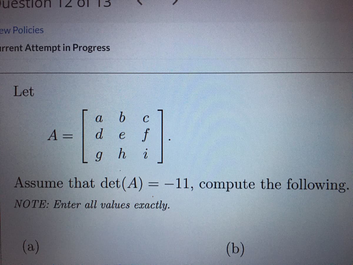 estion T2
ew Policies
arrent Attempt in Progress
Let
a
C
A =
d
e f
%3D
gh
Assume that det (A) = -11, compute the following.
NOTE: Enter all values exactly.
(a)
(b)
