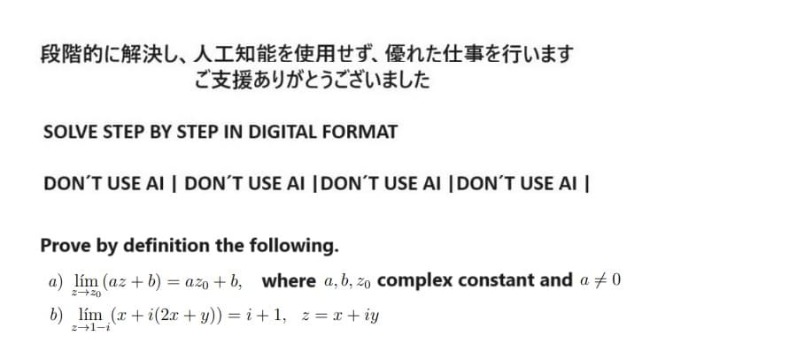 段階的に解決し、 人工知能を使用せず、 優れた仕事を行います
ご支援ありがとうございました
SOLVE STEP BY STEP IN DIGITAL FORMAT
DON'T USE AI DON'T USE AI DON'T USE AI DON'T USE AI
Prove by definition the following.
a) lim (az + b) = azo + b, where a,b, zo complex constant and a ≠ 0
2-20
b) lim(x+i (2x+y)) = i+1, z = x +iy
z-1-i