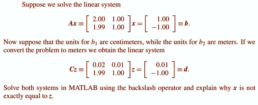 Suppose we solve the linear system
Ax =
2.00
1.00
[ ] x = [
1.99
1.00
Cz=
1.00
-1.00
Now suppose that the units for b1₁ are centimeters, while the units for b2 are meters. If we
convert the problem to meters we obtain the linear system
[ ]²=[ -
0.02 0.01
1.99 1.00
Z=
]
0.01
-1.00
= b.
]
= d.
Solve both systems in MATLAB using the backslash operator and explain why x is not
exactly equal to z.