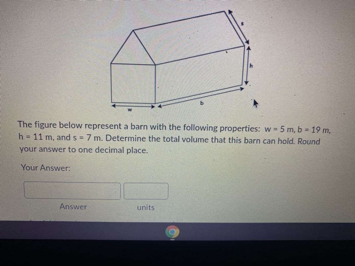 The figure below represent a barn with the following properties: w = 5 m, b = 19 m,
h = 11 m, and s = 7 m. Determine the total volume that this barn can hold. Round
your answer to one decimal place.
Your Answer:
Answer
b
units