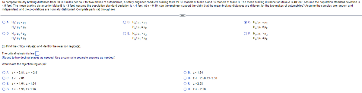 To compare the dry braking distances from 30 to 0 miles per hour for two makes of automobiles, a safety engineer conducts braking tests for 35 models of Make A and 35 models of Make B. The mean braking distance for Make A is 40 feet. Assume the population standard deviation is
4.5 feet. The mean braking distance for Make B is 43 feet. Assume the population standard deviation is 4.4 feet. At a = 0.10, can the engineer support the claim that the mean braking distances are different for the two makes of automobiles? Assume the samples are random and
independent, and the populations are normally distributed. Complete parts (a) through (e).
© C. Ho. HH2
OA. Ho: H₁ H₂
OB. Ho: H₁ H₂
H₂H₁ H₂
H₂: H₁ H₂
H₂H₁ H₂
OE. Ho: H₁
H₂
OF Hồ-HH2
H₂H₁ H₂
OD. Hồ. Hi#H2
H₂H₁ H₂
H₂: H₁
H₂
(b) Find the critical value(s) and identify the rejection region(s).
The critical value(s) is/are
(Round to two decimal places as needed. Use a comma to separate answers as needed.)
What is/are the rejection region(s)?
O B. z< 1.64
O A. z< -2.81, z> -2.81
O D. z< -2.58, z> 2.58
OC. Z-2.81
OF. z>2.58
O E. z< -1.64, z> 1.64
OH. z< -2.58
O G. z< -1.96, z> 1.96