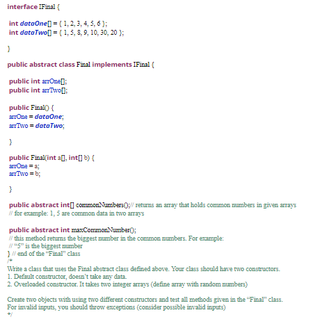 interface IFinal{
int dataOne[] = { 1, 2, 3, 4, 5, 6 };
int dataTwo[] = { 1, 5, 8, 9, 10, 30, 20 };
}
public abstract class Final implements IFinal {
public int arOne];
public int anTwo[]:
public Final() {
arrOne = dataOne;
arrTwo = dataTwo;
}
public Final(int a], int[] b) {
arrOne = a;
arrTwo = b;
}
public abstract int[] commonNumbers);/ retuns an array that holds common mumbers in given arrays
/ for example: 1, 5 are common data in two arrays
public abstract int maxCommonNumber();
/ this method returns the biggest mumber in the common numbers. For example:
"5" is the biggest mumber
} / end of the "Final" class
Write a class that uses the Final abstract class defined above. Your class should have two constructors.
1. Default constructor, doesn't take any data.
2. Overloaded constructor. It takes two integer arrays (define array with random mmbers)
Create two objects with using two different constructors and test all methods given in the "Final" class.
For invalid inputs, you should throw exceptions (consider possible invalid inputs)
