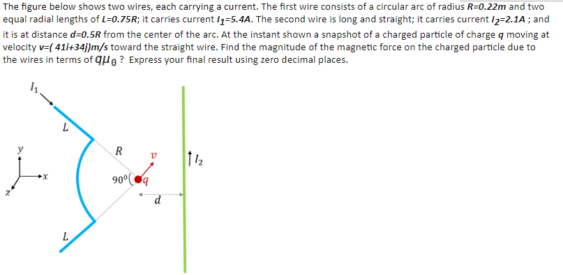 The figure below shows two wires, each carrying a current. The first wire consists of a circular arc of radius R=0.22m and two
equal radial lengths of L=0.75R; it carries current /1=5.4A. The second wire is long and straight; it carries current /2=2.1A ; and
it is at distance d=0.5R from the center of the arc. At the instant shown a snapshot of a charged particle of charge q moving at
velocity v=( 41i+34j)m/s toward the straight wire. Find the magnitude of the magnetic force on the charged particle due to
the wires in terms of quo ? Express your final result using zero decimal places.
90°q
L
