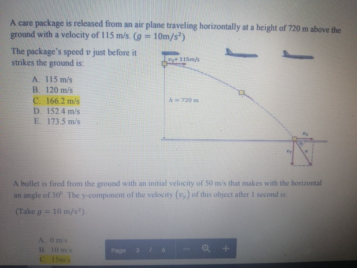 A care package is released from an air plane traveling horizontally at a height of 720 m above the
ground with a velocity of 115 m/s. (g = 10m/s²)
The package's speed v just before it
strikes the ground is:
Vo 115m/s
A. 115 m/s
B. 120 m/s
C. 166.2 m/s
D. 152.4 m/s
E. 173.5 m/s
h=720 m
A bullet is fired from the ground wilth an initial velocity of 50 m/s that makes with the horizontal
an angle of 30". The y-component of the velocity (v,) of this object after I second is:
(Take g
10 m/s).
A. 0m/s
B. 10 m/s
Page
3.
15m's
