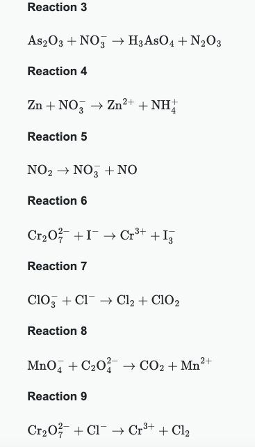 Reaction 3
As2O3 + NO → H3ASO4 + N2O3
Reaction 4
Zn + NO → Zn²+ + NH
Reaction 5
NO2 NO3 + NO
Reaction 6
Cr₂O I Cr³+ + I¸
Reaction 7
ClO3 + Cl → Cl2 + ClO2
Reaction 8
MnO4 + C₂0 → CO2 + Mn²+
Reaction 9
Cr₂O + Cl → Cr³+ + Cl2