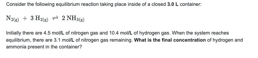 Consider the following equilibrium reaction taking place inside of a closed 3.0 L container:
N2(g) + 3H2(g) = 2 NH3(g)
Initially there are 4.5 mol/L of nitrogen gas and 10.4 mol/L of hydrogen gas. When the system reaches
equilibrium, there are 3.1 mol/L of nitrogen gas remaining. What is the final concentration of hydrogen and
ammonia present in the container?