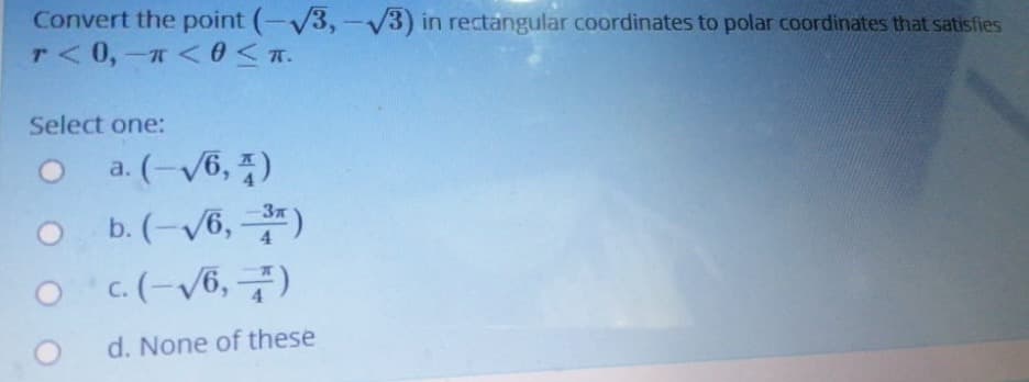 Convert the point (-V3, -V3) in rectangular coordinates to polar coordinates that satisfies
T< 0,- <0 <.
Select one:
O a. (-/6, 7)
o b.(-v6, 층)
O c. (-V6, 7)
d. None of these
