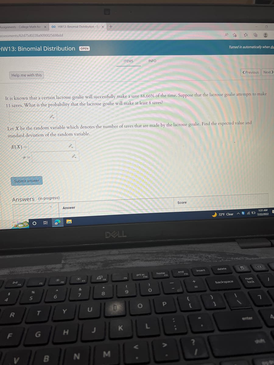 Assignments - College Math for X co HW13: Binomial Distribution-Ec X
+
assessments/62d75d0228a9090025698ebf
HW13: Binomial Distribution OPEN
Help me with this
$
4
E(X)=
9.
Let X be the random variable which denotes the number of saves that are made by the lacrosse goalie. Find the expected value and
standard deviation of the random variable.
Submit answer
Answers (in progress)
Pil
It is known that a certain lacrosse goalie will successfully make a save 88.66% of the time. Suppose that the lacrosse goalie attempts to make
11 saves. What is the probability that the lacrosse goalie will make at least 8 saves?
R
F
σ=
F4
V
MOHI
%
5
FS
T
B
A
6
Answer
F6
n
Y
H
*
&
7
F7
N
U
J
DELL
*
8
ITEMS
M
11
K
(
9
prt sc
INFO
O
F10
)
O
L
home
F11
P
شا ؟
:
;
Score
end
F12
(
+
[
[
Insert
?
A
}
to
1
Turned in automatically when du
delete
< Previous
72°F Clear D
backspace
num
lock
0
CE
Next >
1:31 AM
7/22/2022
7
I
E