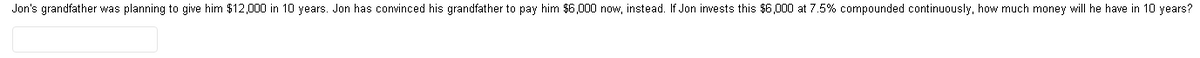 Jon's grandfather was planning to give him $12,000 in 10 years. Jon has convinced his grandfather to pay him $6,000 now, instead. If Jon invests this $6,000 at 7.5% compounded continuously, how much money will he have in 10 years?