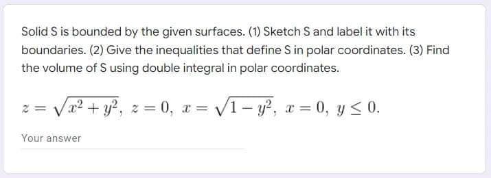 Solid S is bounded by the given surfaces. (1) Sketch S and label it with its
boundaries. (2) Give the inequalities that define S in polar coordinates. (3) Find
the volume of S using double integral in polar coordinates.
x² + y², z=0, x= √√1-y², x = 0, y ≤ 0.
Your answer