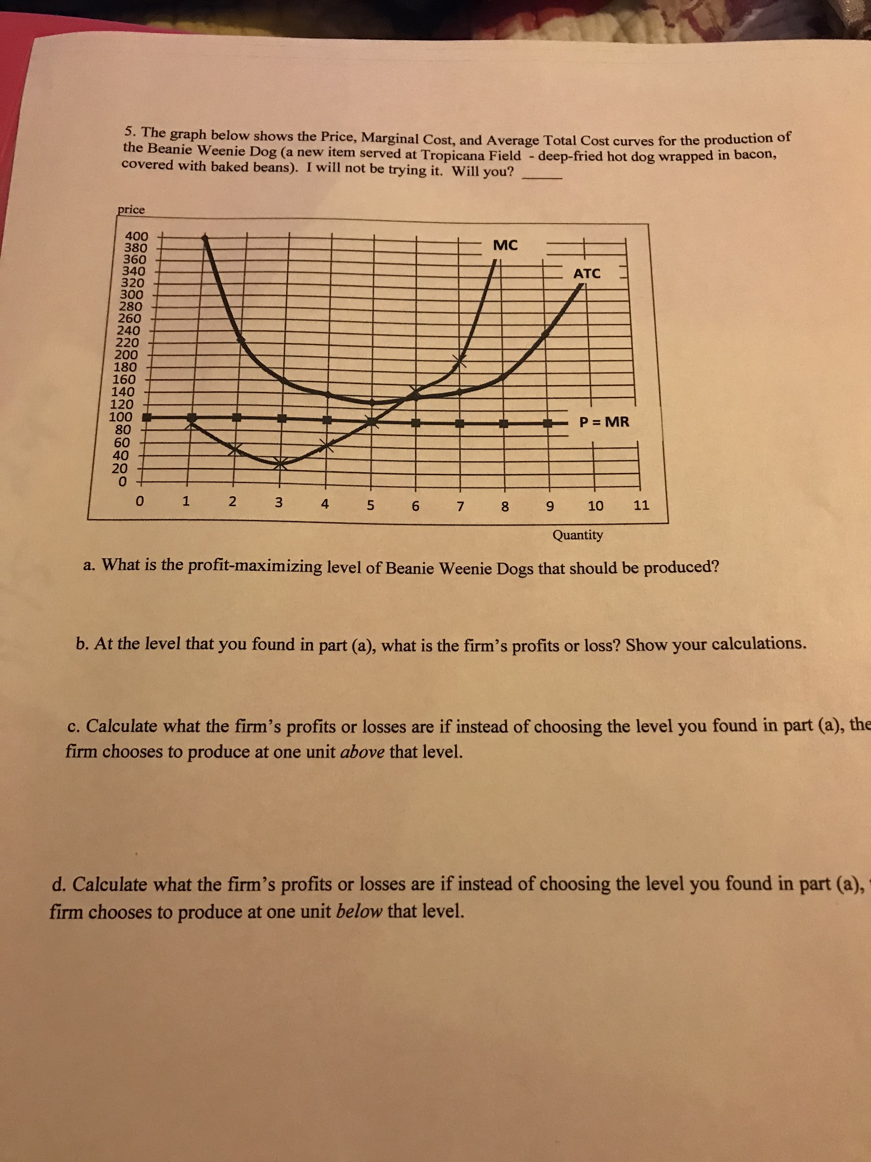 5. The graph below shows the Price, Marginal Cost, and Average Total Cost curves for the production of
Beanie Weenie Dog (a new item served at Tropicana Field -deep-fried hot dog wrapped in bacon,
covered with baked beans). I will not be trying it. Will you?_
price
400
380
MC
360
340
АТС
320
300
280
260
240
220
200
180
160
140
120
100
80
60
40
20
0
P MR
o 1 2 3 4 5 6 7 8 9 1o 11
Quantity
a. What is the profit-maximizing level of Beanie Weenie Dogs that should be produced?
b. At the level that you found in part (a), what is the firm's profits or loss? Show your calculations.
c. Calculate what the firm's profits or losses are if instead of choosing the level you found in part (a), the
firm chooses to produce at one unit above that level.
d. Calculate what the firm's profits or losses are if instead of choosing the level you found in part (a)
firm chooses to produce at one unit below that level.
