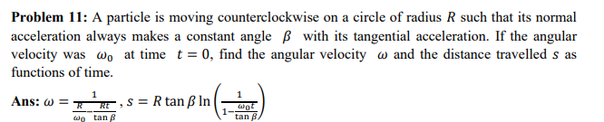 Problem 11: A particle is moving counterclockwise on a circle of radius R such that its normal
acceleration always makes a constant angle with its tangential acceleration. If the angular
velocity was wo at time t = 0, find the angular velocity and the distance travelled s as
functions of time.
Ans: @=
1
RE
wo tan
s = R tan ß ln |
wot
tan B.