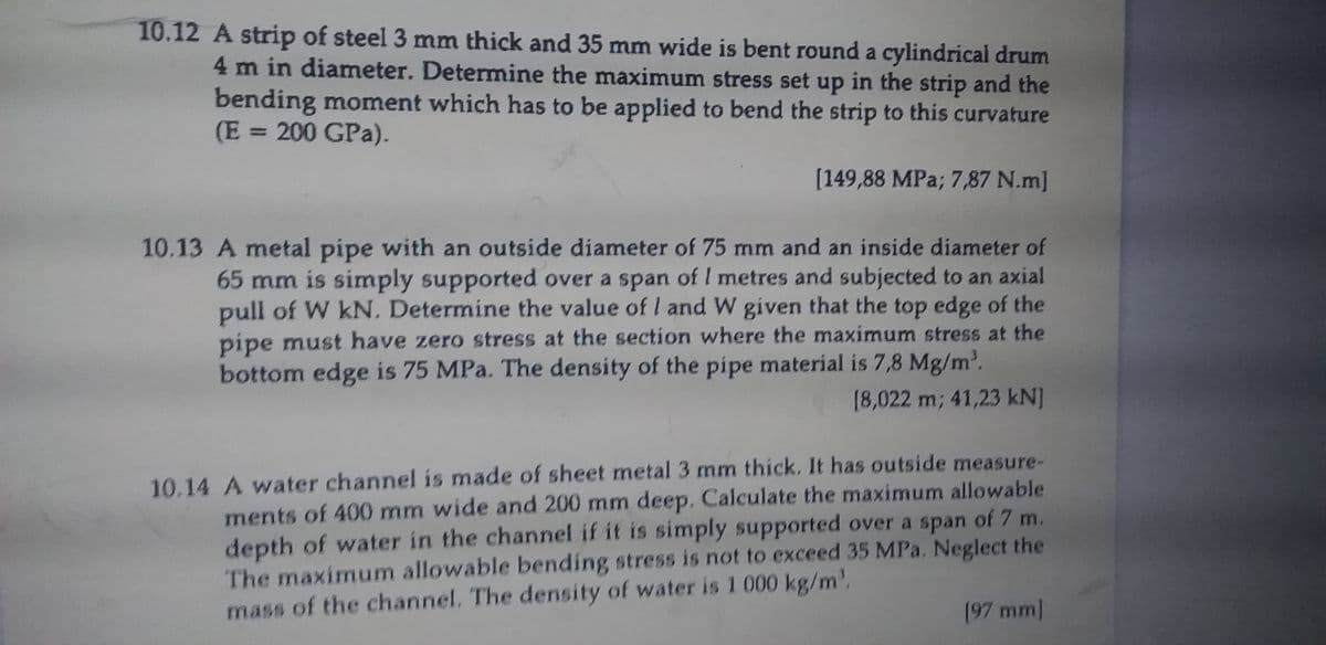 10.12 A strip of steel 3 mm thick and 35 mm wide is bent round a cylindrical drum
4 m in diameter. Determine the maximum stress set up in the strip and the
bending moment which has to be applied to bend the strip to this curvature
(E = 200 GPa).
%3D
[149,88 MPa; 7,87 N.m]
10.13 A metal pipe with an outside diameter of 75 mm and an inside diameter of
65 mm is simply supported over a span of I metres and subjected to an axial
pull of W kN, Determine the value of l and W given that the top edge of the
pipe must have zero stress at the section where the maximum stress at the
bottom edge is 75 MPa. The density of the pipe material is 7,8 Mg/m2.
[8,022 m; 41,23 kN]
10.14 A water channel is made of sheet metal 3 mm thick, It has outside measure-
ments of 400 mm wide and 200 mm deep. Calculate the maximum allowable
depth of water in the channel if it is simply supported over a span of 7 m.
The maximum allowable bending stress is not to exceed 35 MPa. Neglect the
(97 mm
mass of the channel. The density of water is 1 000 kg/m'.
