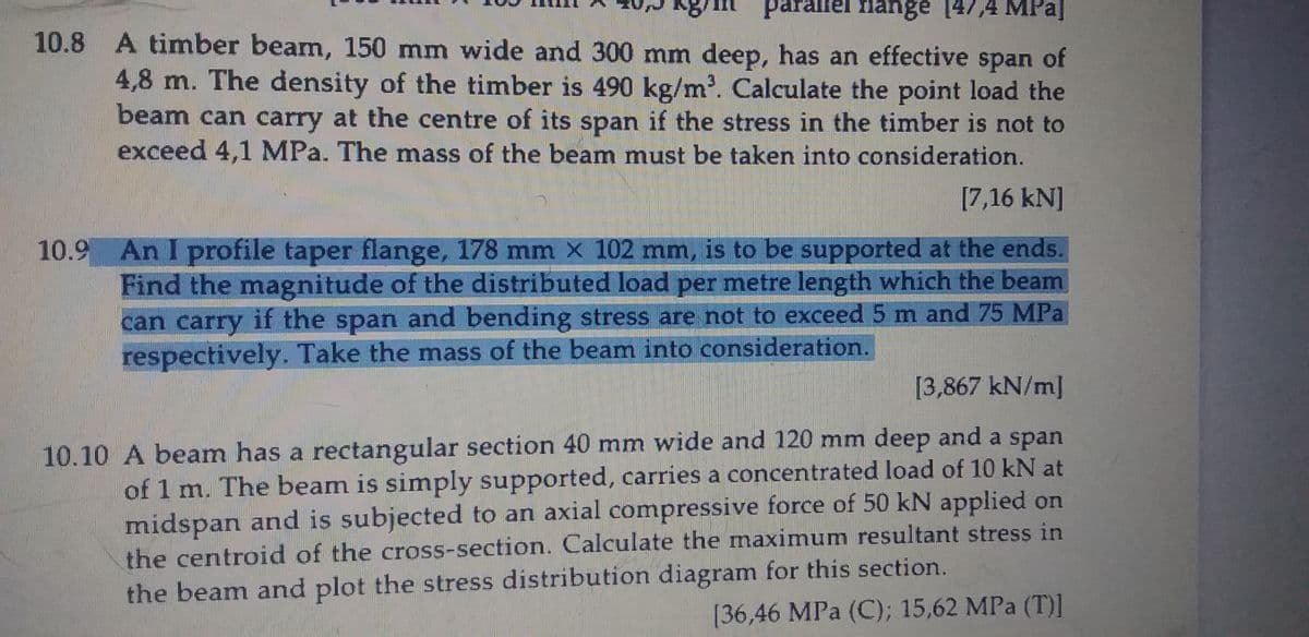 parallel flange
147,4 MPa]
10.8 A timber beam, 150 mm wide and 300 mm deep, has an effective span of
4,8 m. The density of the timber is 490 kg/m'. Calculate the point load the
beam can carry at the centre of its span if the stress in the timber is not to
exceed 4,1 MPa. The mass of the beam must be taken into consideration.
[7,16 kN]
10.9 An I profile taper flange, 178 mm × 102 mm, is to be supported at the ends.
Find the magnitude of the distributed load per metre length which the beam
can carry if the span and bending stress are not to exceed 5 m and 75 MPa
respectively. Take the mass of the beam into consideration.
[3,867 kN/m]
10.10 A beam has a rectangular section 40 mm wide and 120 mm deep and a span
of 1 m. The beam is simply supported, carries a concentrated load of 10 kN at
midspan and is subjected to an axial compressive force of 50 kN applied on
the centroid of the cross-section. Calculate the maximum resultant stress in
the beam and plot the stress distribution diagram for this section.
[36,46 MPa (C); 15,62 MPa (T)1
