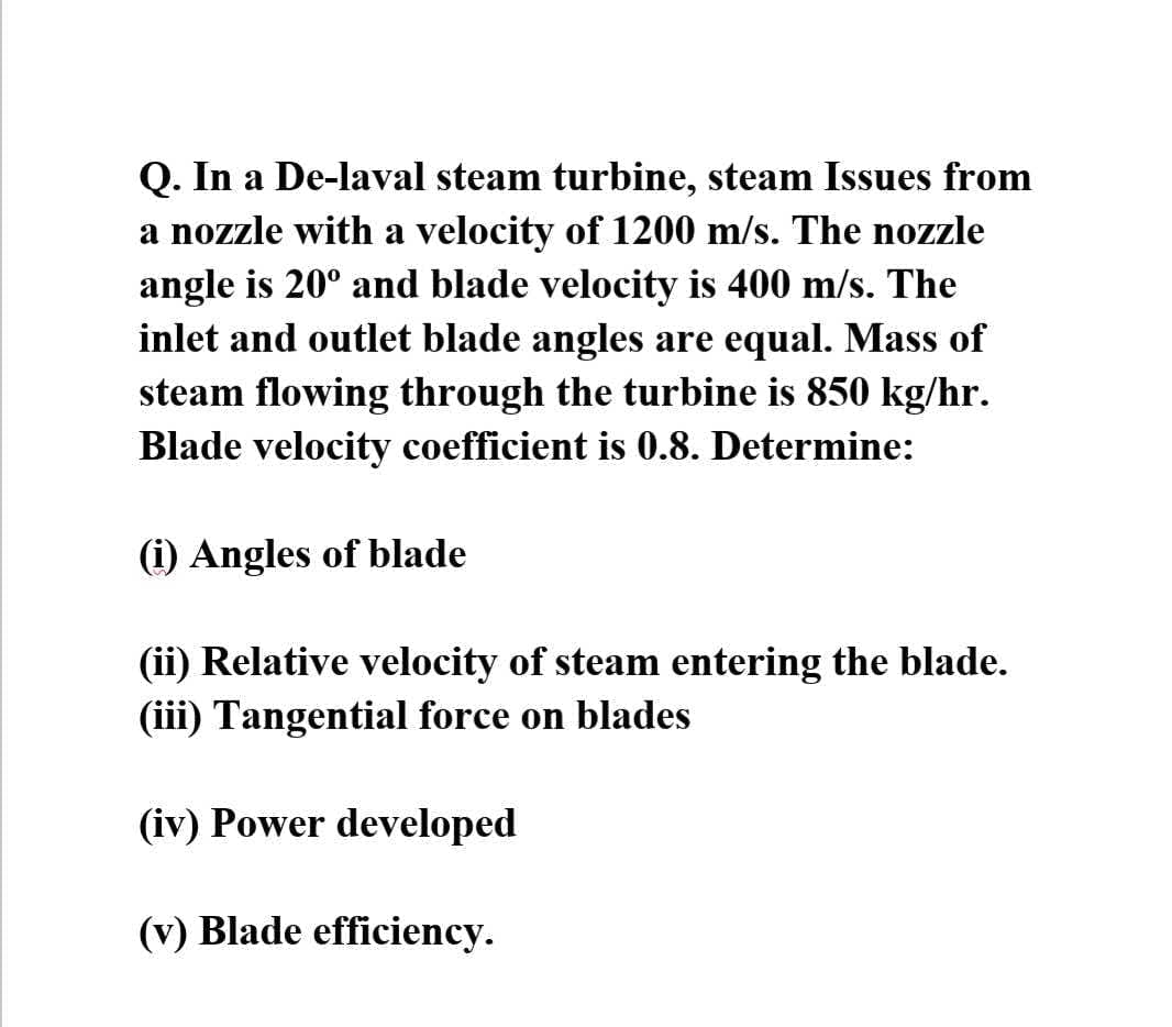 Q. In a De-laval steam turbine, steam Issues from
a nozzle with a velocity of 1200 m/s. The nozzle
angle is 20° and blade velocity is 400 m/s. The
inlet and outlet blade angles are equal. Mass of
steam flowing through the turbine is 850 kg/hr.
Blade velocity coefficient is 0.8. Determine:
(i) Angles of blade
(ii) Relative velocity of steam entering the blade.
(iii) Tangential force on blades
(iv) Power developed
(v) Blade efficiency.
