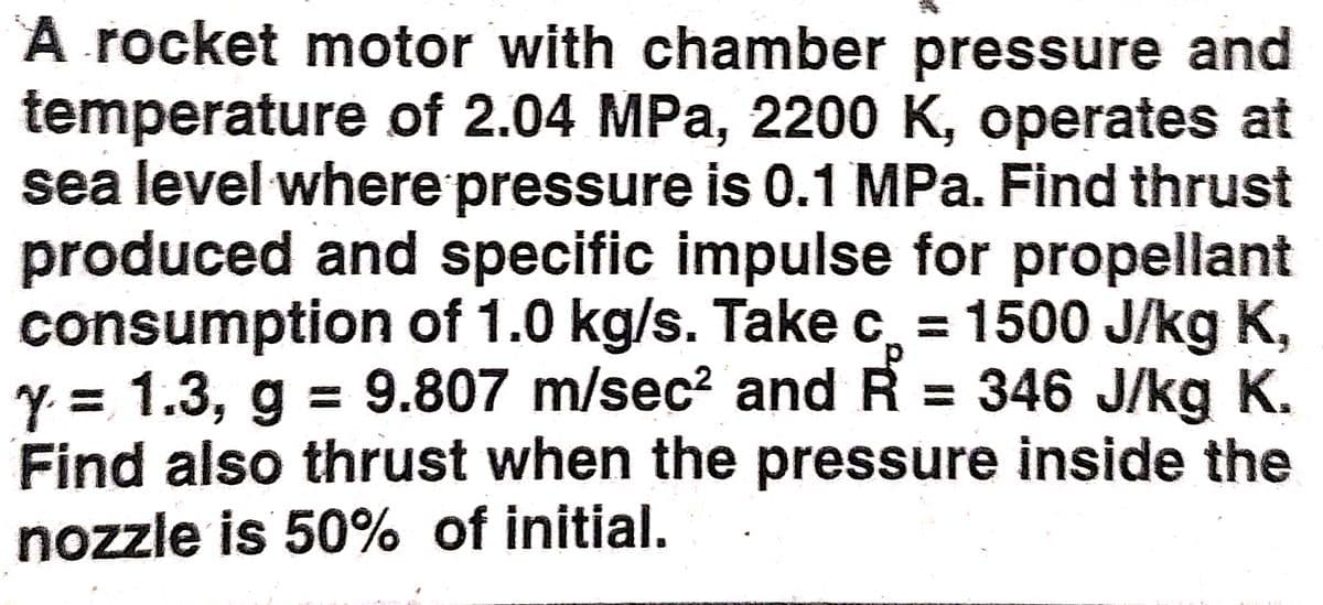 A rocket motor with chamber pressure and
temperature of 2.04 MPa, 2200 K, operates at
sea level where pressure is 0.1 MPa. Find thrust
produced and specific impulse for propellant
consumption of 1.0 kg/s. Take c, = 1500 J/kg K,
y = 1.3, g = 9.807 m/sec² and R = 346 J/kg K.
Find also thrust when the pressure inside the
nozzle is 50% of initial.
