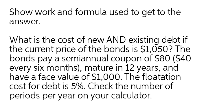 Show work and formula used to get to the
answer.
What is the cost of new AND existing debt if
the current price of the bonds is $1,050? The
bonds pay a semiannual coupon of $80 ($40
every six months), mature in 12 years, and
have a face value of $1,000. The floatation
cost for debt is 5%. Check the number of
periods per year on your calculator.
