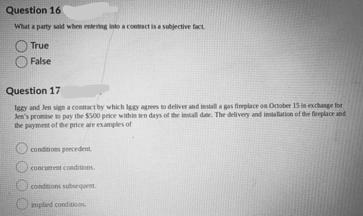 Question 16
What a party said when entering into a contract is a subjectíve fact.
True
False
Question 17
Iggy and Jen sign a contract by which Iggy agrees to deliver and install a gas fireplace on October 15 in exchange for
Jen's promise to pay the $500 price within ten days of the install date. The delivery and installation of the fireplace and
the payment of the price are examples of
conditions precedent.
concurrent conditions.
O conditions subsequent.
O implied conditions.
