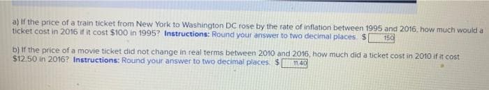 a) If the price of a train ticket from New York to Washington DC rose by the rate of inflation between 1995 and 2016, how much would a
ticket cost in 2016 if it cost $100 in 1995? Instructions: Round your answer to two decimal places. $|
150
b) If the price of a movie ticket did not change in real terms between 2010 and 2016, how much did a ticket cost in 2010 if it cost
$12.50 in 2016? Instructions: Round your answer to two decimal places. $ 11.40