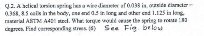 Q.2. A helical torsion spring has a wire diameter of 0.038 in, outside diameter =
0.368, 8.5 coils in the body, one end 0.5 in long and other end 1.125 in long,
material ASTM A401 steel. What torque would cause the spring to rotate 180
degrees. Find corresponding stress. (6) See
Fig. below
