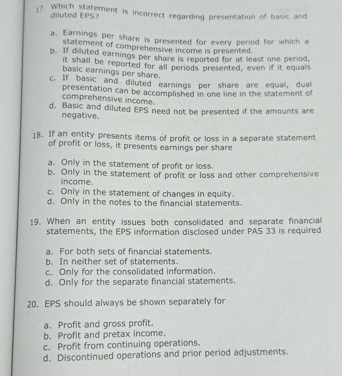 17. Which statement is incorrect regarding presentation of basic and
diluted EPS?
a. Earnings per share is presented for every period for which a
statement of comprehensive income is presented.
b. Ir dnuted earnings per share is reported for at least one period,
it shall be reported for all periods presented, even if it equals
basic earnings per share.
C. If basic and diluted earnings per share are equal, dual
presentation can be accomplished in one line in the statement of
comprehensive income.
d. Basic and diluted EPS need not be presented if the amounts are
negative.
18. If an entity presents items of profit or loss in a separate statement
of profit or loss, it presents earnings per share
a. Only in the statement of profit or loss.
b. Only in the statement of profit or loss and other comprehensive
income.
c. Only in the statement of changes in equity.
d. Only in the notes to the financial statements.
19. When an entity issues both consolidated and separate financial
statements, the EPS information disclosed under PAS 33 is required
a. For both sets of financial statements.
b. In neither set of statements.
C. Only for the consolidated information.
d. Only for the separate financial statements.
20. EPS should always be shown separately for
a. Profit and gross profit.
b. Profit and pretax income.
Profit from continuing operations.
d. Discontinued operations and prior period adjustments.
С.
