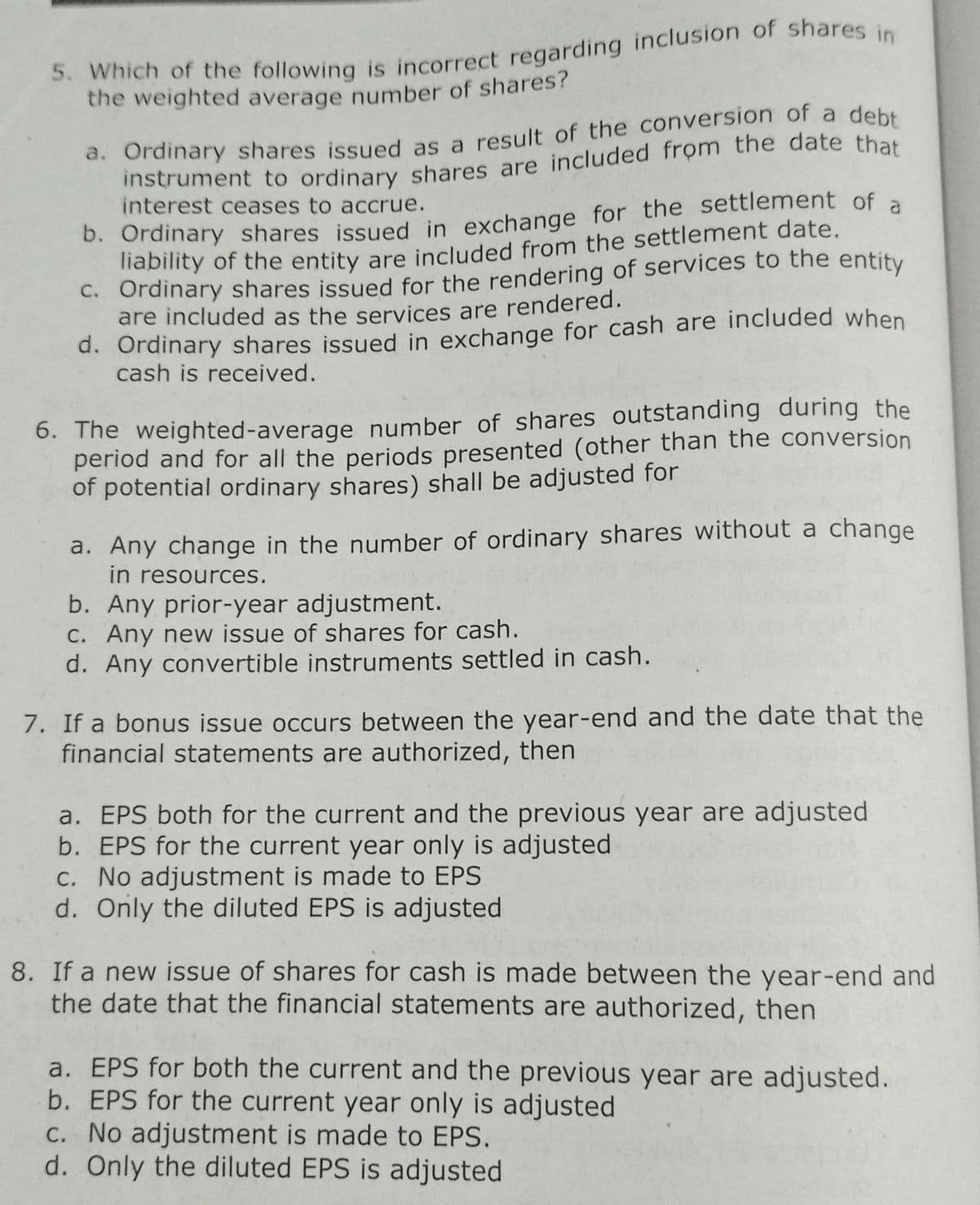 5. Which of the following is incorrect regarding inclusion or shares in
the weighted average number of shares?
d. Ordinary shares issued as a result of the conversion of a debt
instrument to ordinary shares are included from the date that
interest ceases to accrue.
b. Ordinary shares issued in exchange for the settlement of a
lnability of the entity are included from the settlement date.
C. Ordinary shares issued for the rendering of services to the entity
are included as the services are rendered.
d. Ordinary shares issued in exchange for cash are included when
cash is received.
6. The weighted-average number of shares outstanding during the
period and for all the periods presented (other than the conversion
of potential ordinary shares) shall be adjusted for
a. Any change in the number of ordinary shares without a change
in resources.
b. Any prior-year adjustment.
C. Any new issue of shares for cash.
d. Any convertible instruments settled in cash.
7. If a bonus issue occurs between the year-end and the date that the
financial statements are authorized, then
a. EPS both for the current and the previous year are adjusted
b. EPS for the current year only is adjusted
C. No adjustment is made to EPS
d. Only the diluted EPS is adjusted
8. If a new issue of shares for cash is made between the year-end and
the date that the financial statements are authorized, then
a. EPS for both the current and the previous year are adjusted.
b. EPS for the current year only is adjusted
C. No adjustment is made to EPS.
d. Only the diluted EPS is adjusted
