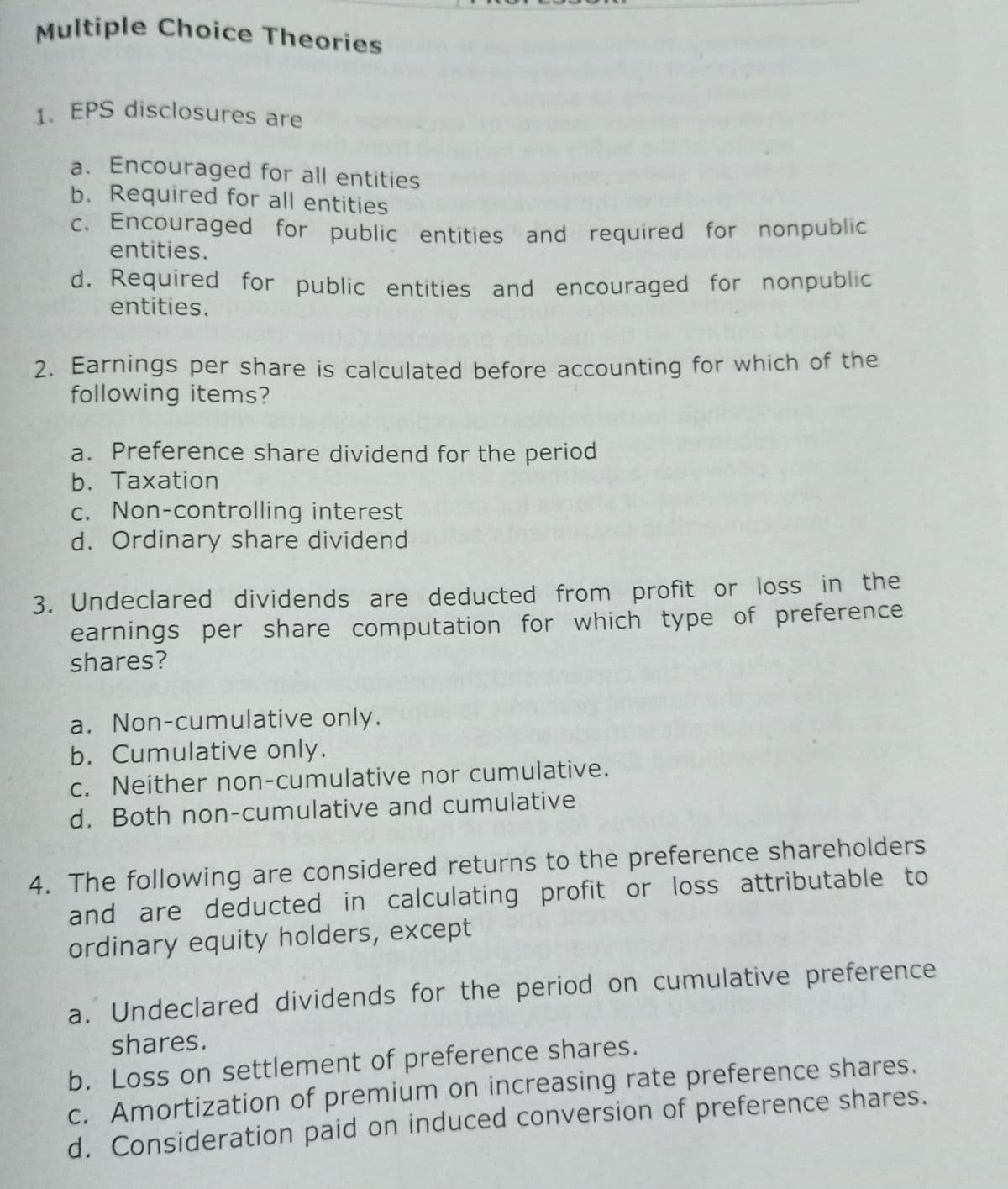 Multiple Choice Theories
1. EPS disclosures are
a. Encouraged for all entities
b. Required for all entities
C. Encouraged for public entities and required for nonpublic
entities.
d. Required for public entities and encouraged for nonpublic
entities.
2. Earnings per share is calculated before accounting for which of the
following items?
a. Preference share dividend for the period
b. Taxation
c. Non-controlling interest
d. Ordinary share dividend
3. Undeclared dividends are deducted from profit or loss in the
earnings per share computation for which type of preference
shares?
a. Non-cumulative only.
b. Cumulative only.
C. Neither non-cumulative nor cumulative.
d. Both non-cumulative and cumulative
4. The following are considered returns to the preference shareholders
and are deducted in calculating profit or loss attributable to
ordinary equity holders, except
a. Undeclared dividends for the period on cumulative preference
b. Loss on settlement of preference shares.
C. Amortization of premium on increasing rate preference shares.
d. Consideration paid on induced conversion of preference shares.
shares.
