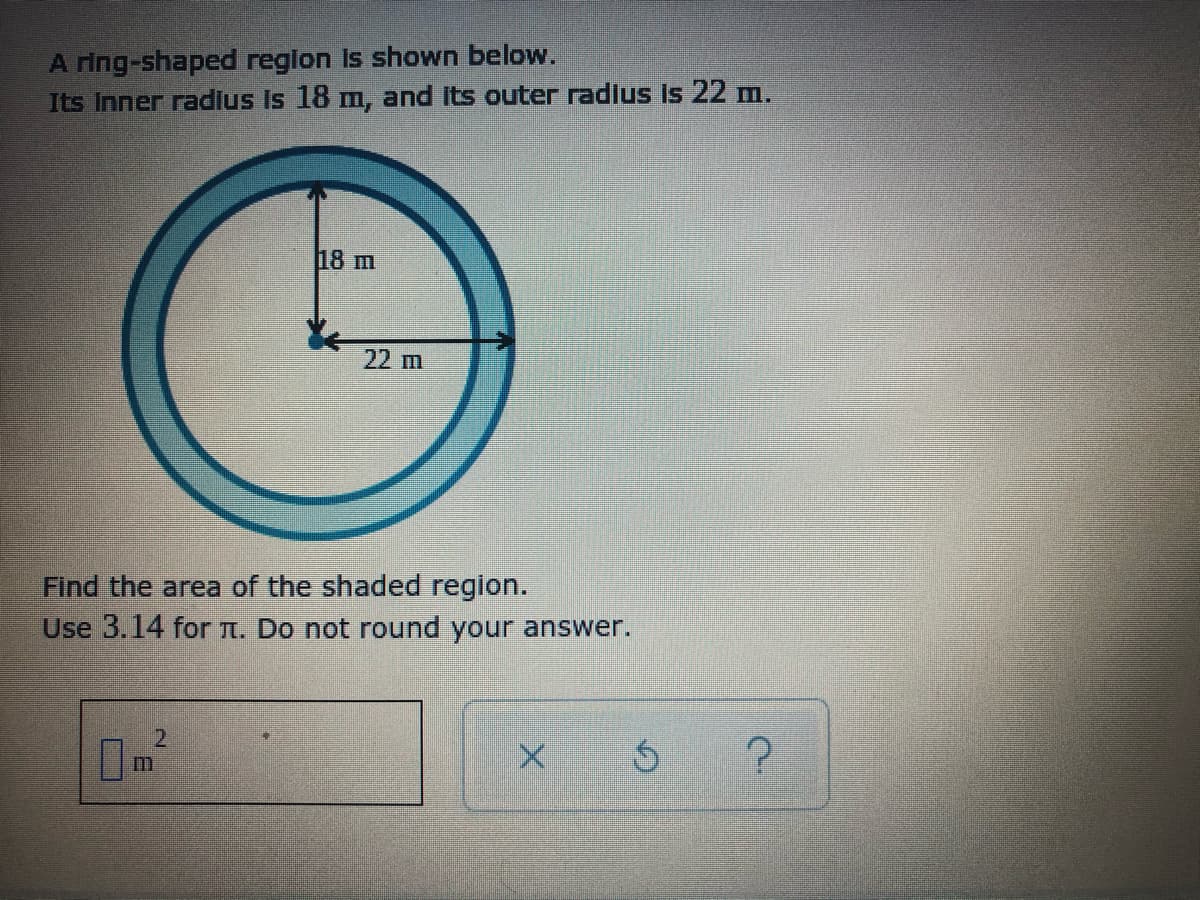 A ring-shaped reglon Is shown below.
Its Inner radius Is 18 m, and its outer radlus is 22 m.
18 m
22 m
Find the area of the shaded region.
Use 3.14 for n. Do not round your answer.
m
