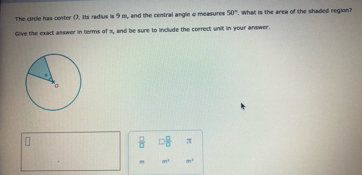 The circle has center 0. Its radlus is 9 m, and the central angle a measures 50°. What is the area of the shaded region?
Glve the exact answer in terms of T, and be sure to include the correct unit in your answer.
O DO
JT
m2
