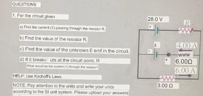 QUESTIONS
1. For the circuit given
a) Find the current (1) passing through the resistor R.
b) Find the value of the resistor R.
c) Find the value of the unknown & emf in the circuit.
d) If it breaks uts at the circuit point, R
What would be the current (1) through the resistor?
HELP: Use Kirchoff's Laws.
NOTE: Pay attention to the units and write your units
according to the SI unit system. Please upload your answers
28.0 V
+
E
ww
3.00 Ω
R
4.00 A
-WWW
6.000
6.00 A