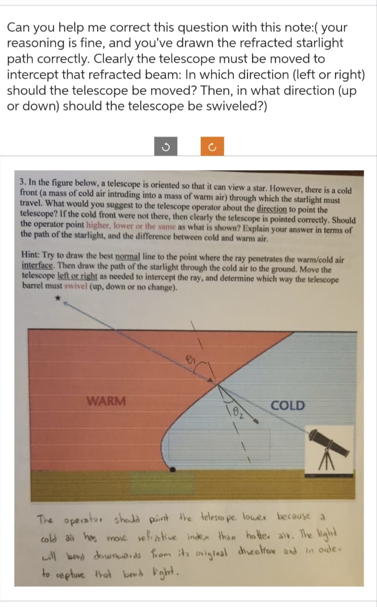 Can you help me correct this question with this note:( your
reasoning is fine, and you've drawn the refracted starlight
path correctly. Clearly the telescope must be moved to
intercept that refracted beam: In which direction (left or right)
should the telescope be moved? Then, in what direction (up
or down) should the telescope be swiveled?)
3. In the figure below, a telescope is oriented so that it can view a star. However, there is a cold
front (a mass of cold air intruding into a mass of warm air) through which the starlight must
travel. What would you suggest to the telescope operator about the direction to point the
telescope? If the cold front were not there, then clearly the telescope is pointed correctly. Should
the operator point higher, lower or the same as what is shown? Explain your answer in terms of
the path of the starlight, and the difference between cold and warm air.
c
Hint: Try to draw the best normal line to the point where the ray penetrates the warm/cold air
interface. Then draw the path of the starlight through the cold air to the ground. Move the
telescope left or right as needed to intercept the ray, and determine which way the telescope
barrel must swivel (up, down or no change).
WARM
01
COLD
k
The operator should point the telesco pe lower because a
cold air has more refractive index than hotter air. The light
will berd downwards from its original direction and in order
to capture that bend light.