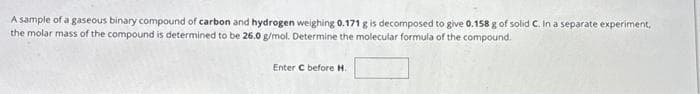 A sample of a gaseous binary compound of carbon and hydrogen weighing 0.171 g is decomposed to give 0.158 g of solid C. In a separate experiment,
the molar mass of the compound is determined to be 26.0 g/mol. Determine the molecular formula of the compound.
Enter C before H.