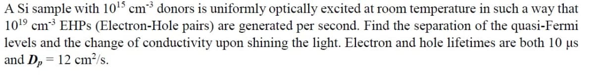 A Si sample with 10¹5 cm³ donors is uniformly optically excited at room temperature in such a way that
10¹⁹ cm³ EHPs (Electron-Hole pairs) are generated per second. Find the separation of the quasi-Fermi
levels and the change of conductivity upon shining the light. Electron and hole lifetimes are both 10 µs
and D₂ = 12 cm²/s.