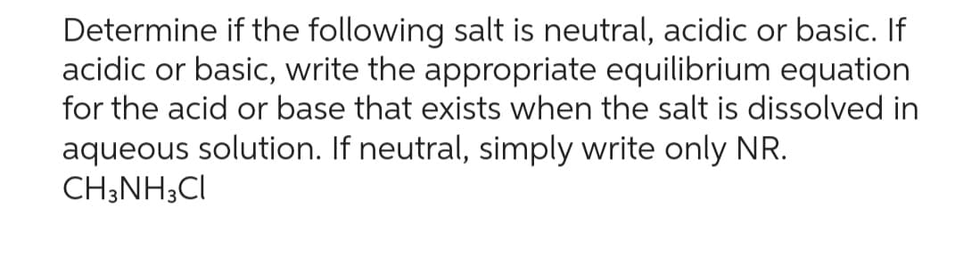 Determine if the following salt is neutral, acidic or basic. If
acidic or basic, write the appropriate equilibrium equation
for the acid or base that exists when the salt is dissolved in
aqueous solution. If neutral, simply write only NR.
CH3NH3CI