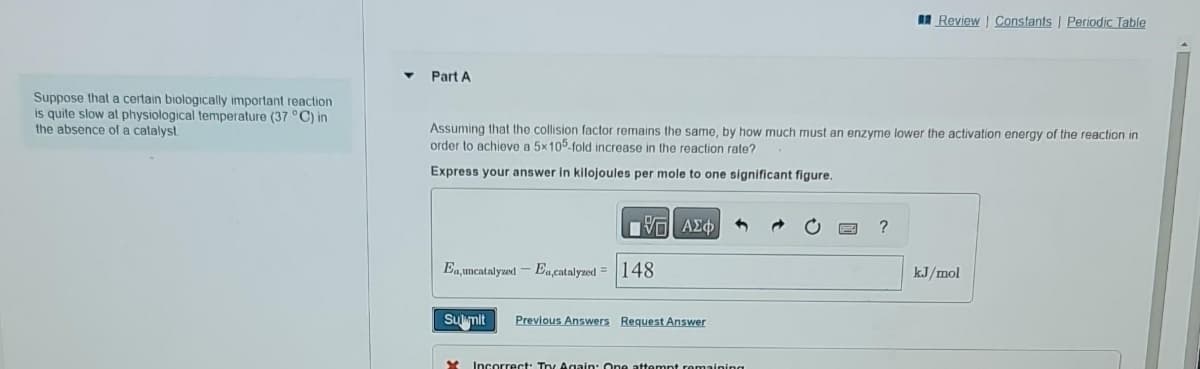 Suppose that a certain biologically important reaction
is quite slow at physiological temperature (37 °C) in
the absence of a catalyst
Part A
Assuming that the collision factor remains the same, by how much must an enzyme lower the activation energy of the reaction in
order to achieve a 5x105-fold increase in the reaction rate?
Express your answer in kilojoules per mole to one significant figure.
ΠΕΙ ΑΣΦ
Ea,uncatalyzed - Ea,catalyzed 148
Sulmit Previous Answers Request Answer
M Incorrect: Try Again: One attempt remaining
Review Constants | Periodic Table
?
kJ/mol