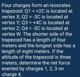 Four charges form an isosceles
trapezoid: Q1 = +2C is located at
vertex X; Q2 = -3C is located at
vertex Y; Q3 = +4C is located at
vertex Z; Q4 = -5C is located at
vertex W. The shorter side of the
trapezoid has a length of four
meters and the longest side has a
length of eight meters. If the
altitude of the trapezoid is three
meters, determine the net force
exerted by charges 1, 2, 3 on
charge 4.
