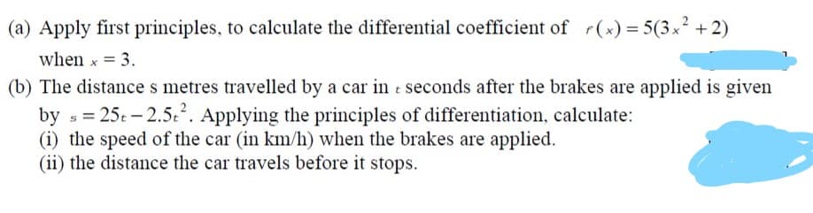 (a) Apply first principles, to calculate the differential coefficient of r(x) = 5(3x² + 2)
when x = 3.
(b) The distance s metres travelled by a car in t seconds after the brakes are applied is given
by s = 25t - 2.5.2. Applying the principles of differentiation, calculate:
(i) the speed of the car (in km/h) when the brakes are applied.
(ii) the distance the car travels before it stops.
