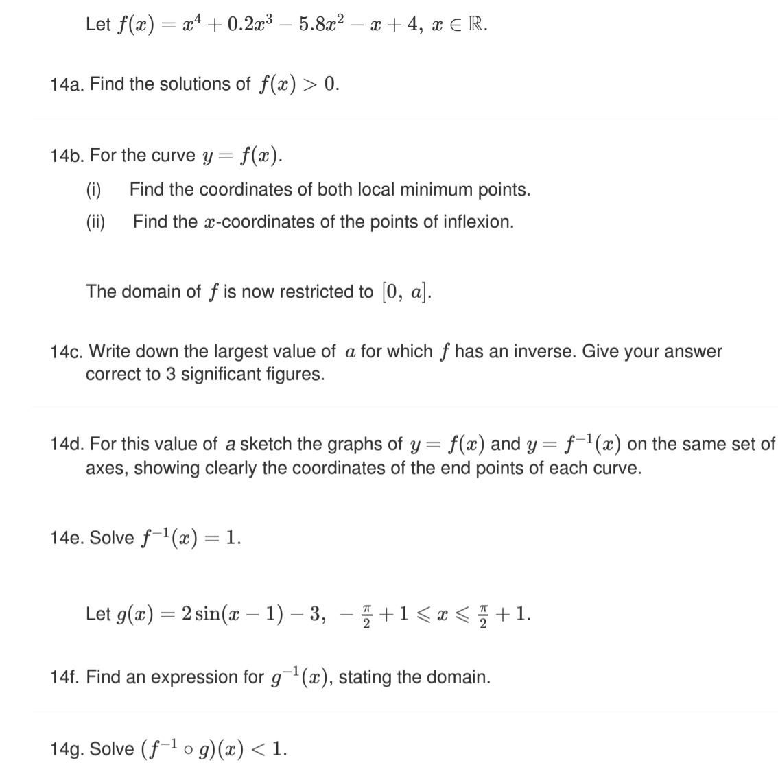 Let f(a) — a4 + 0.2a3 — 5.822— х +4, х € R.
14a. Find the solutions of f(x) > 0.
14b. For the curve y = f(x).
(i)
Find the coordinates of both local minimum points.
(ii)
Find the x-coordinates of the points of inflexion.
The domain of f is now restricted to [0, a].
14c. Write down the largest value of a for which f has an inverse. Give your answer
correct to 3 significant figures.
14d. For this value of a sketch the graphs of y = f(x) and y = f-'(x) on the same set of
axes, showing clearly the coordinates of the end points of each curve.
14e. Solve f-1(x) = 1.
Let g(æ) = 2 sin(x –- 1) – 3, –5 +1< æ < ; +1.
14f. Find an expression for g(x), stating the domain.
14g. Solve (f-l o g)(x) < 1.
