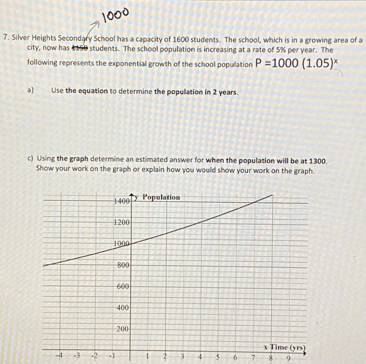 1000
7. Silver Heights Secondary School has a capacity of 1600 students. The school, which is in a growing area of a
city, now has 150 students. The school population is increasing at a rate of 5% per year. The
following represents the exponential growth of the school population P = 1000 (1.05)*
a)
Use the equation to determine the population in 2 years.
c) Using the graph determine an estimated answer for when the population will be at 1300.
Show your work on the graph or explain how you would show your work on the graph.
Population
1400
1200
1000
800
600
400
200
x Time (yrs)
9
+
3