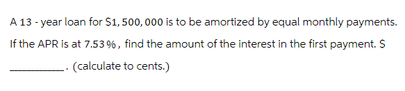 A 13 - year loan for $1,500,000 is to be amortized by equal monthly payments.
If the APR is at 7.53%, find the amount of the interest in the first payment. $
. (calculate to cents.)