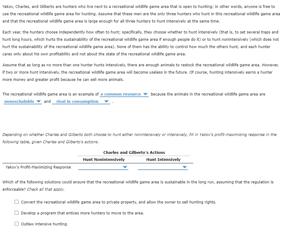 Yakov, Charles, and Gilberto are hunters who live next to a recreational wildlife game area that is open to hunting; in other words, anyone is free to
use the recreational wildlife game area for hunting. Assume that these men are the only three hunters who hunt in this recreational wildlife game area
and that the recreational wildlife game area is large enough for all three hunters to hunt intensively at the same time.
Each year, the hunters choose independently how often to hunt; specifically, they choose whether to hunt intensively (that is, to set several traps and
hunt long hours, which hurts the sustainability of the recreational wildlife game area if enough people do it) or to hunt nonintensively (which does not
hurt the sustainability of the recreational wildlife game area). None of them has the ability to control how much the others hunt, and each hunter
cares only about his own profitability and not about the state of the recreational wildlife game area.
Assume that as long as no more than one hunter hunts intensively, there are enough animals to restock the recreational wildlife game area. However,
if two or more hunt intensively, the recreational wildlife game area will become useless in the future. Of course, hunting intensively earns a hunter
more money and greater profit because he can sell more animals.
The recreational wildlife game area is an example of a common resource
and_ rival in consumption
because the animals in the recreational wildlife game area are
nonexcludable
Depending on whether Charles and Gilberto both choose to hunt either nonintensively or intensively, fill in Yakov's profit-maximizing response in the
following table, given Charles and Gilberto's actions.
Charles and Gilberto's Actions
Hunt Nonintensively
Hunt Intensively
Yakov's Profit-Maximizing Response
Which of the following solutions could ensure that the recreational wildlife game area is sustainable in the long run, assuming that the regulation is
enforceable? Check all that apply.
Convert the recreational wildlife game area to private property, and allow the owner to sell hunting rights.
Develop a program that entices more hunters to move to the area.
O Outlaw intensive hunting.
