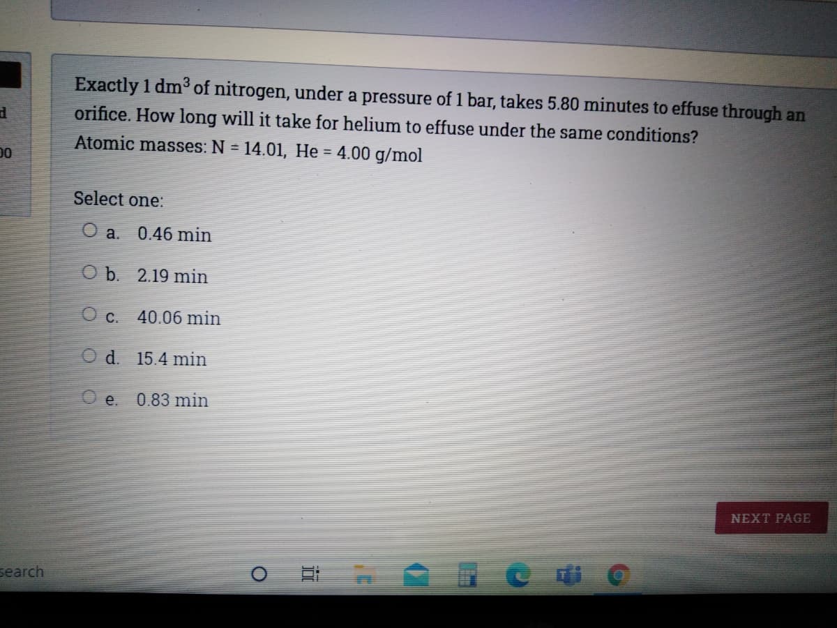 Exactly 1 dm³ of nitrogen, under a pressure of 1 bar, takes 5.80 minutes to effuse through an
orifice. How long will it take for helium to effuse under the same conditions?
Atomic masses: N = 14.01, He = 4.00 g/mol
%3D
%3D
00
Select one:
O a.
0.46 min
O b. 2.19 min
O c. 40.06 min
O d. 15.4 min
O e.
0.83 min
NEXT PAGE
search
