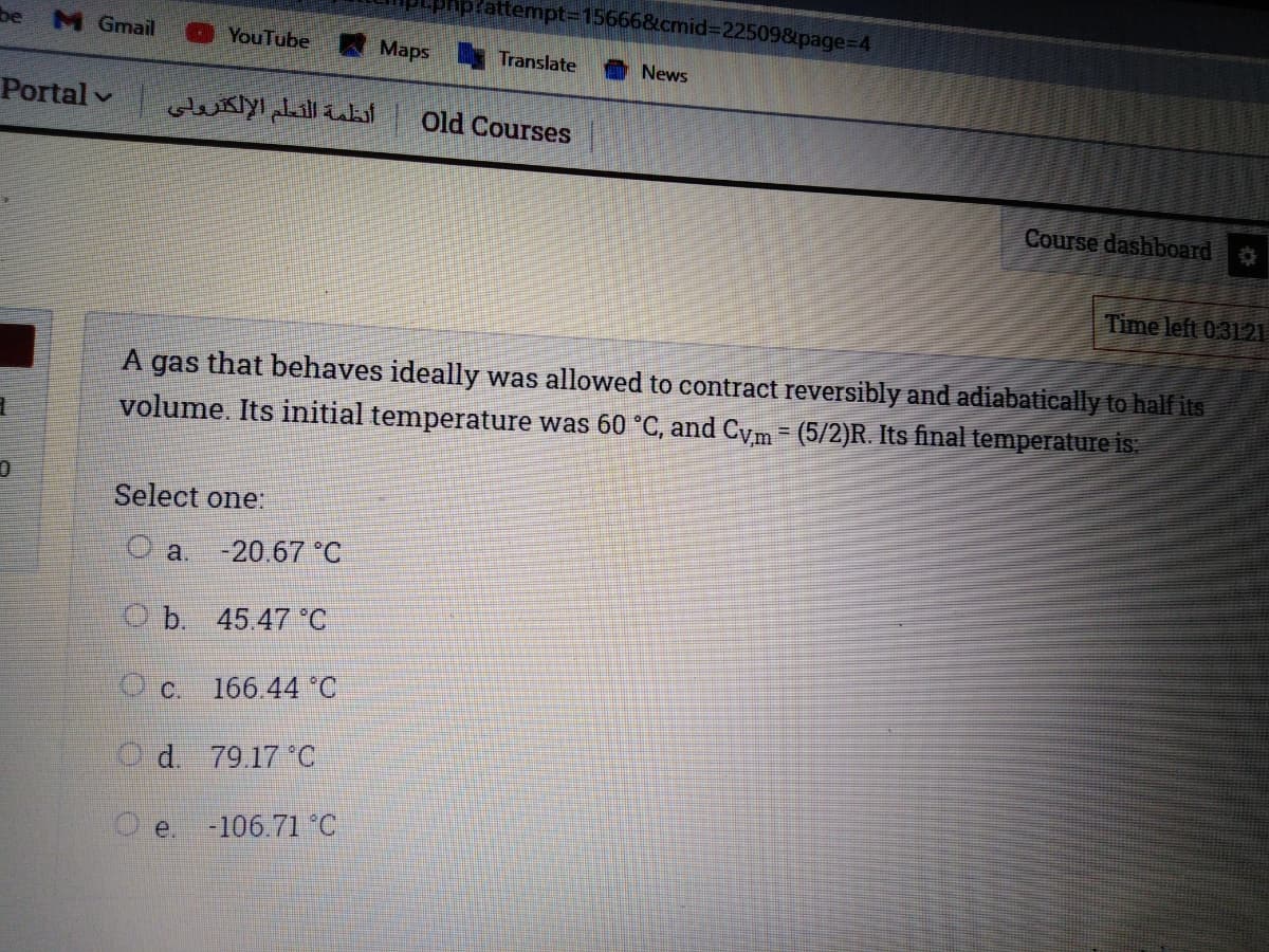 attempt315666&cmid%3D22509&page%3D4
be
M Gmail
YouTube
Maps Translate
News
Portal v
أنظمة التعلم الإلكترولی
Old Courses
Course dashboard
Time left 0.3121
A gas that behaves ideally was allowed to contract reversibly and adiabatically to half its
volume. Its initial temperature was 60 °C, and Cym - (5/2)R. Its final temperature is.
Select one:
a.
-20.67 °C
O b. 45.47 C
OC.
166.44 C
Od.
79.17 °C
e.
-106.71 °C
