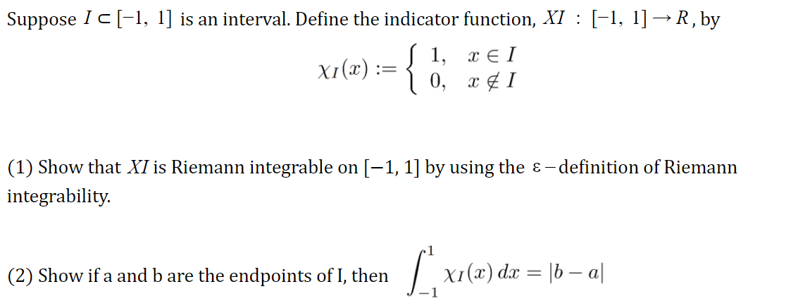 Suppose Ic[-1, 1] is an interval. Define the indicator function, XI : [-1, 1]→R, by
{
1, х€I
X1(x)
0,
x ¢ I
(1) Show that XI is Riemann integrable on [-1, 1] by using the ɛ - definition of Riemann
integrability.
(2) Show if a and b are the endpoints of I, then
X1(x) dx = |b – a|
