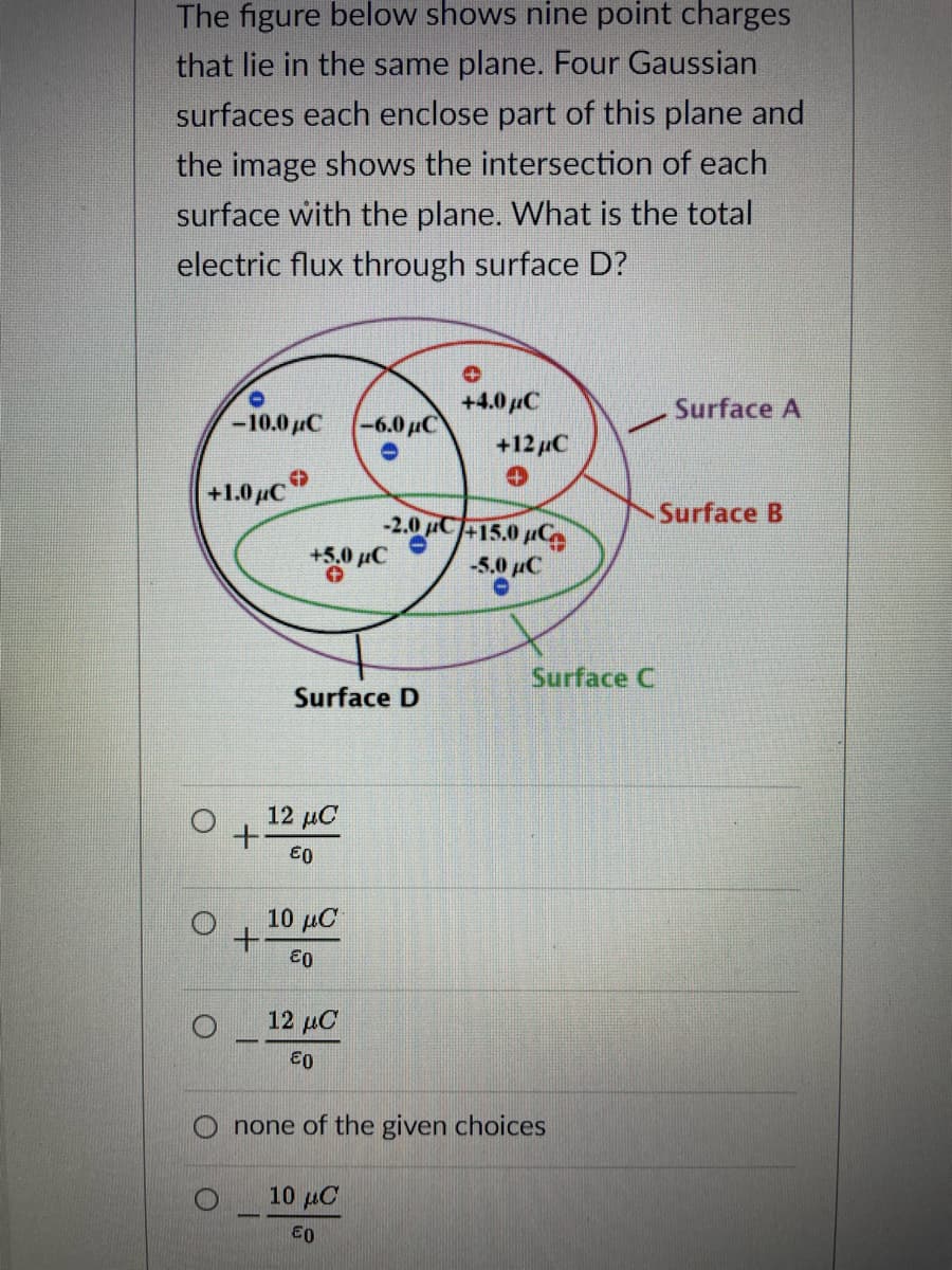 The figure below shows nine point charges
that lie in the same plane. Four Gaussian
surfaces each enclose part of this plane and
the image shows the intersection of each
surface with the plane. What is the total
electric flux through surface D?
+4.0µC
Surface A
-10.0 µC -6.0µC
+12 µC
+1.0 µc
Surface B
-2.0 C+15.0 pCe
+5.0 µC
-5.0 µC
Surface C
Surface D
12 μα
€0
10 μ .
12 μC
none of the given choices
10 µC
