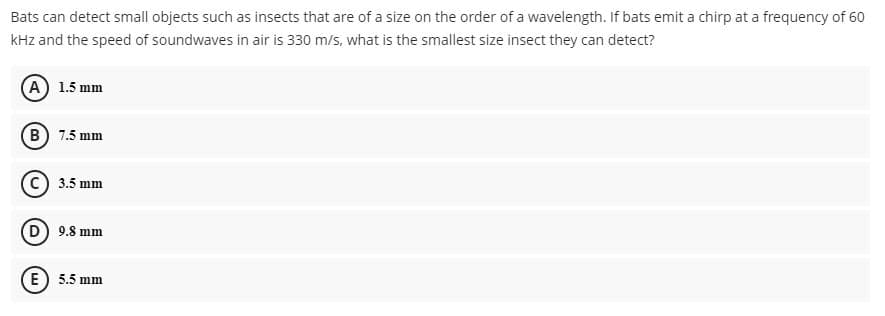 Bats can detect small objects such as insects that are of a size on the order of a wavelength. If bats emit a chirp at a frequency of 60
kHz and the speed of soundwaves in air is 330 m/s, what is the smallest size insect they can detect?
A 1.5 mm
B 7.5 mm
3.5 mm
9.8 mm
E) 5.5 mm
