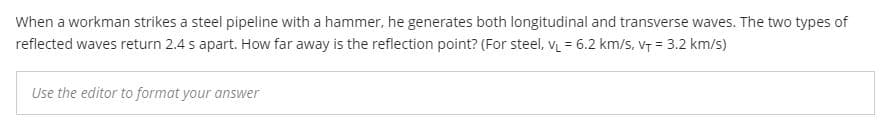 When a workman strikes a steel pipeline with a hammer, he generates both longitudinal and transverse waves. The two types of
reflected waves return 2.4 s apart. How far away is the reflection point? (For steel, v = 6.2 km/s, v7 = 3.2 km/s)
Use the editor to format your answer
