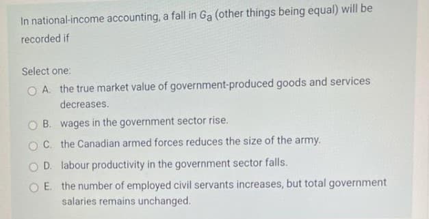 In national-income accounting, a fall in Ga (other things being equal) will be
recorded if
Select one:
O A. the true market value of government-produced goods and services
decreases.
O B. wages in the government sector rise.
O C. the Canadian armed forces reduces the size of the army.
O D. labour productivity in the government sector falls.
O E. the number of employed civil servants increases, but total government
salaries remains unchanged.
