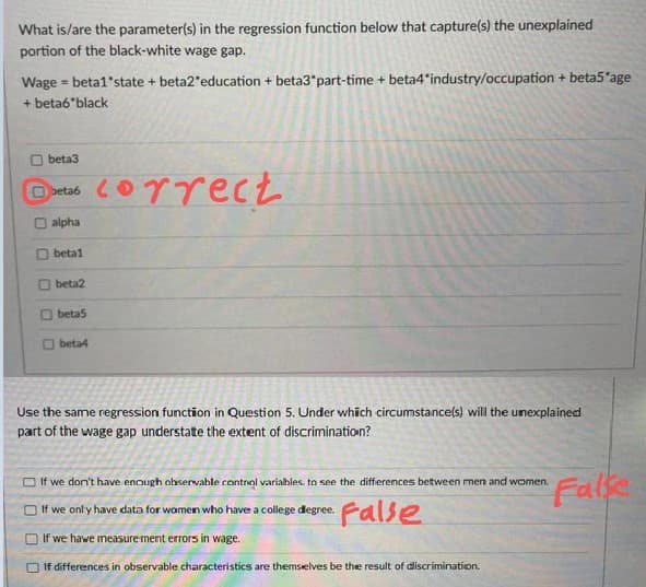 What is/are the parameter(s) in the regression function below that capture(s) the unexplained
portion of the black-white wage gap.
Wage = beta1'state + beta2*education + beta3*part-time + beta4 industry/occupation + beta5'age
+ beta6"black
O beta3
O beta6
alpha
O beta1
O beta2
O beta5
O beta4
Use the same regression function in Question 5. Under which circumstance(s) will the unexplained
part of the wage gap understate the extent of discrimination?
Falk
O If we don't have enough observable control varialbles. to see the differences between men and women.
•False
O If we only have data for women who have a college degree.
If we hawe measure ment errors in wage.
If differences in observable characteristics are themsielves be the result of discrimination.
